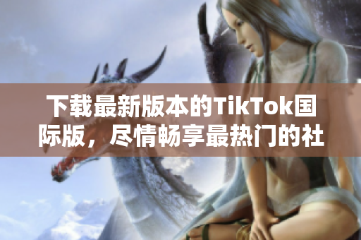 下载最新版本的TikTok国际版，尽情畅享最热门的社交媒体应用