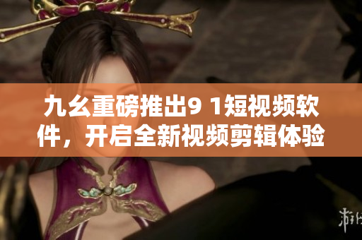 九幺重磅推出9 1短视频软件，开启全新视频剪辑体验