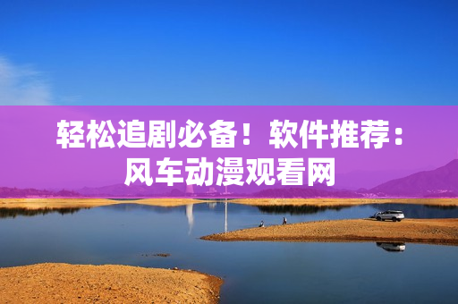 轻松追剧必备！软件推荐：风车动漫观看网