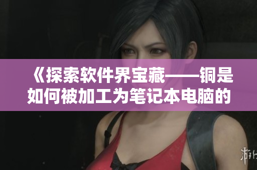 《探索软件界宝藏——铜是如何被加工为笔记本电脑的》
