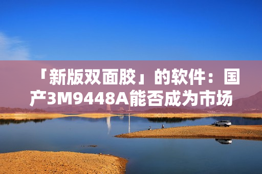 「新版双面胶」的软件：国产3M9448A能否成为市场黑马？