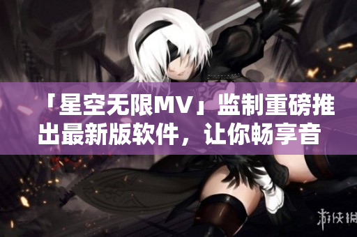 「星空无限MV」监制重磅推出最新版软件，让你畅享音视频创作体验