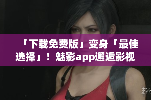 「下载免费版」变身「最佳选择」！魅影app邂逅影视狂热！