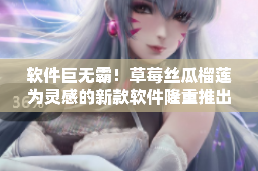 软件巨无霸！草莓丝瓜榴莲为灵感的新款软件隆重推出