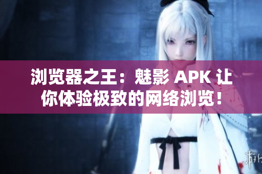 浏览器之王：魅影 APK 让你体验极致的网络浏览！