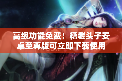 高级功能免费！糟老头子安卓至尊版可立即下载使用