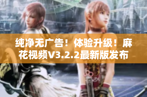 纯净无广告！体验升级！麻花视频V3.2.2最新版发布