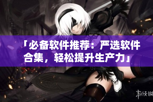 「必备软件推荐：严选软件合集，轻松提升生产力」