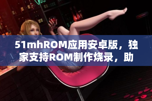 51mhROM应用安卓版，独家支持ROM制作烧录，助力安卓用户智能化