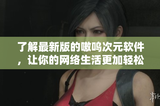 了解最新版的嗷呜次元软件，让你的网络生活更加轻松