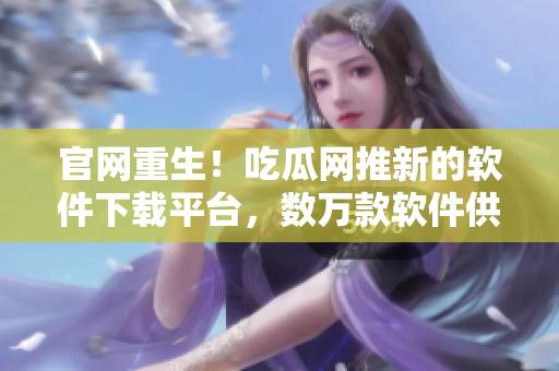 官网重生！吃瓜网推新的软件下载平台，数万款软件供你选择！