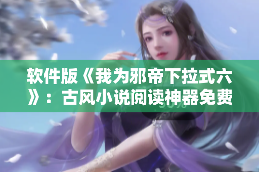 软件版《我为邪帝下拉式六》：古风小说阅读神器免费开放！